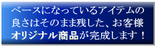 ベースになっているアイテムの良さはそのまま残した、お客様オリジナル商品が完成します！